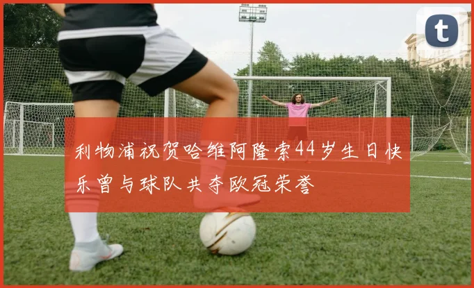 利物浦祝贺哈维阿隆索44岁生日快乐曾与球队共夺欧冠荣誉