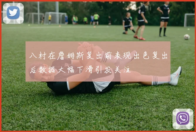 八村在詹姆斯复出前表现出色复出后数据大幅下滑引发关注