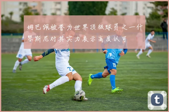 姆巴佩被誉为世界顶级球员之一什琴斯尼对其实力表示高度认可