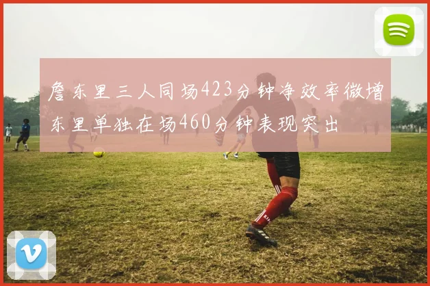 詹东里三人同场423分钟净效率微增东里单独在场460分钟表现突出