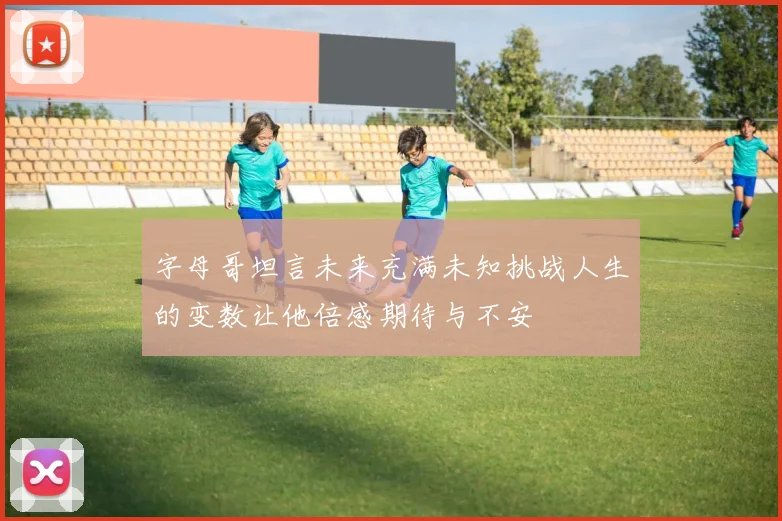 字母哥坦言未来充满未知挑战人生的变数让他倍感期待与不安