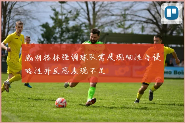 威利格林强调球队需展现韧性与侵略性并反思表现不足
