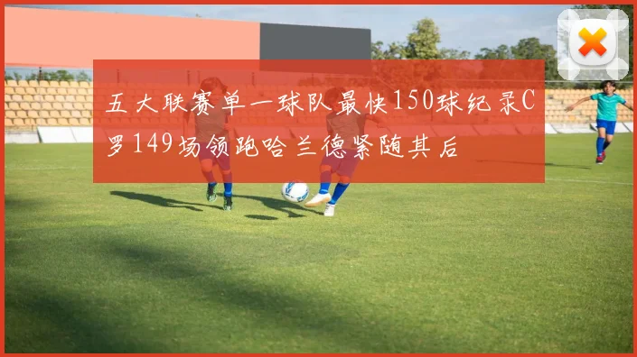 五大联赛单一球队最快150球纪录C罗149场领跑哈兰德紧随其后