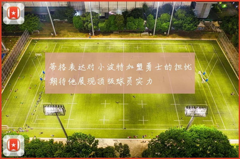 蒂格表达对小波特加盟勇士的担忧期待他展现顶级球员实力