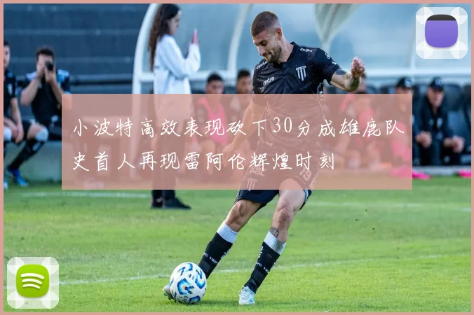 小波特高效表现砍下30分成雄鹿队史首人再现雷阿伦辉煌时刻