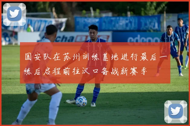 国安队在苏州训练基地进行最后一练后启程前往汉口备战新赛季