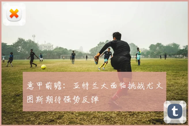 意甲前瞻：亚特兰大面临挑战尤文图斯期待强势反弹