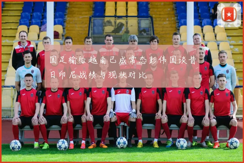 国足输给越南已成常态彭伟国谈昔日印尼战绩与现状对比