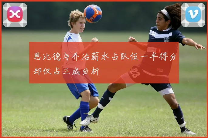恩比德与乔治薪水占队伍一半得分却仅占三成分析
