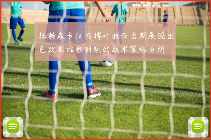 杨瀚森专注肉搏对抗亚当斯展现出色效果谁也别跳的战术策略分析