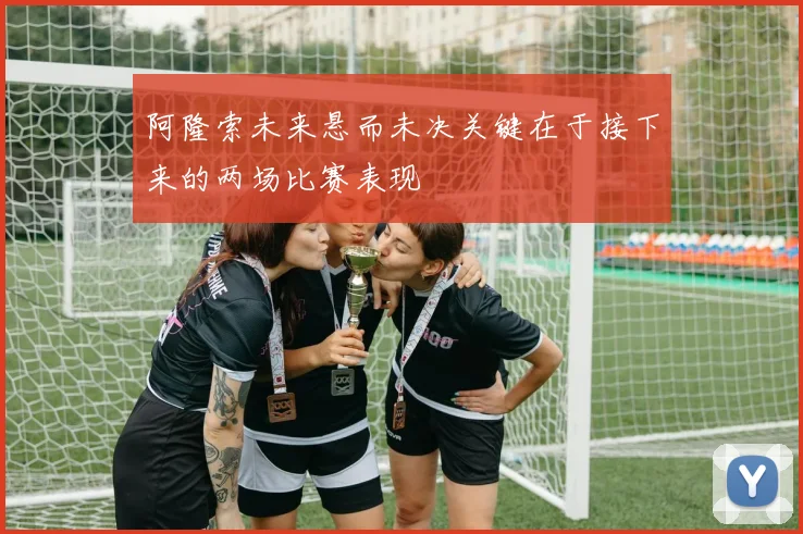阿隆索未来悬而未决关键在于接下来的两场比赛表现