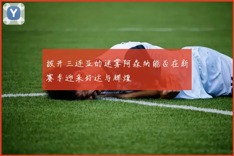 拨开三连亚的迷雾阿森纳能否在新赛季迎来好运与辉煌