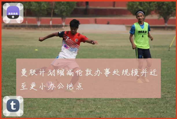 曼联计划缩减伦敦办事处规模并迁至更小办公地点
