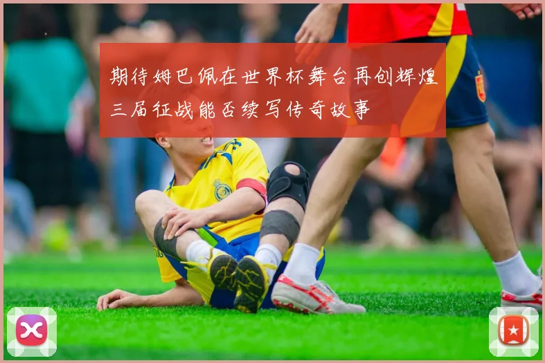 期待姆巴佩在世界杯舞台再创辉煌三届征战能否续写传奇故事