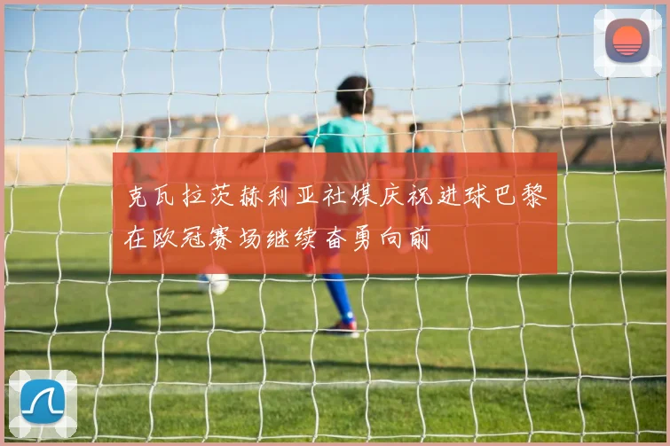 克瓦拉茨赫利亚社媒庆祝进球巴黎在欧冠赛场继续奋勇向前