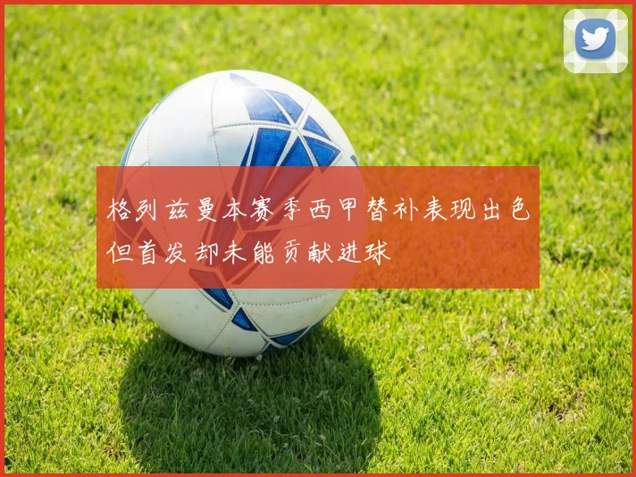 格列兹曼本赛季西甲替补表现出色但首发却未能贡献进球