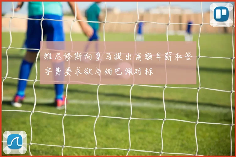 维尼修斯向皇马提出高额年薪和签字费要求欲与姆巴佩对标