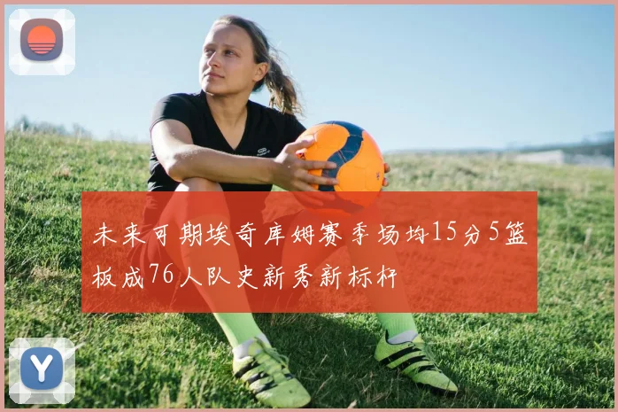 未来可期埃奇库姆赛季场均15分5篮板成76人队史新秀新标杆