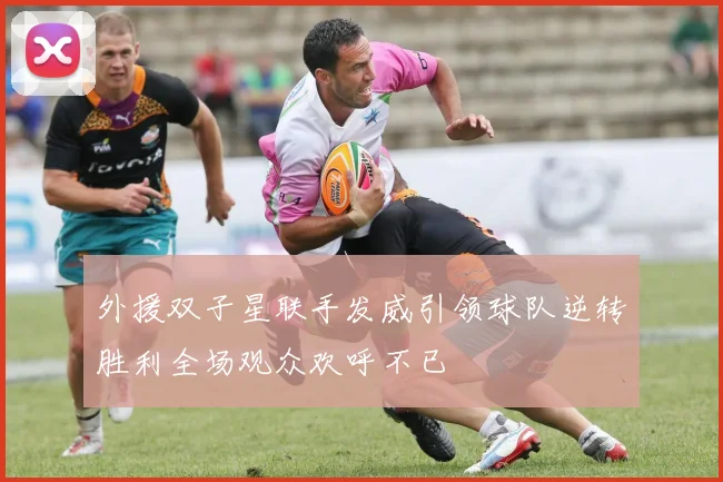 外援双子星联手发威引领球队逆转胜利全场观众欢呼不已