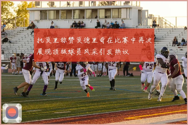 托莫里称赞莫德里奇在比赛中再次展现顶级球员风采引发热议