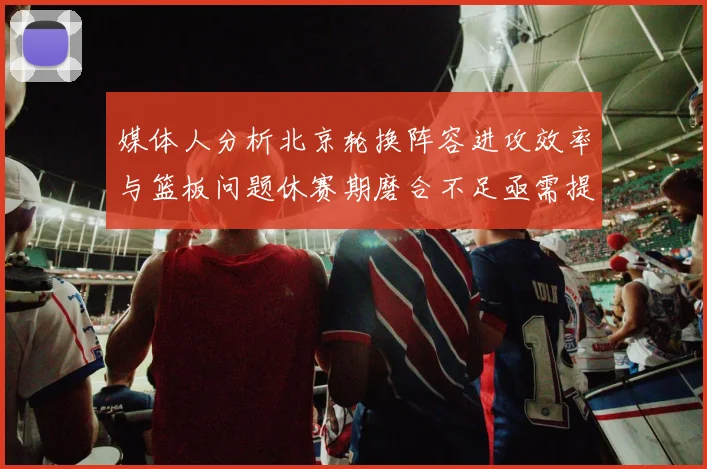 媒体人分析北京轮换阵容进攻效率与篮板问题休赛期磨合不足亟需提升