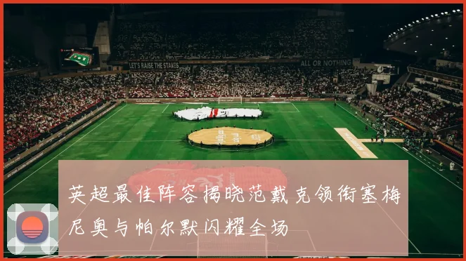 英超最佳阵容揭晓范戴克领衔塞梅尼奥与帕尔默闪耀全场