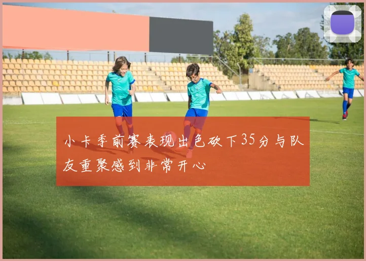 小卡季前赛表现出色砍下35分与队友重聚感到非常开心