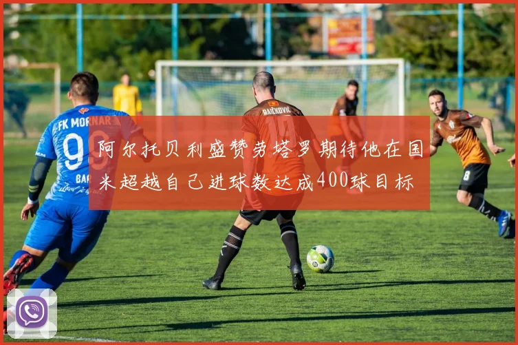阿尔托贝利盛赞劳塔罗期待他在国米超越自己进球数达成400球目标