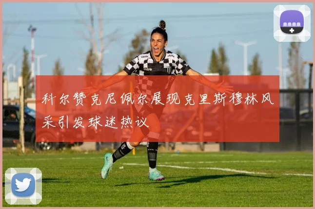 科尔赞克尼佩尔展现克里斯穆林风采引发球迷热议