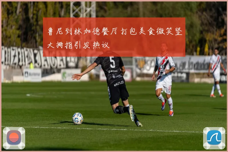 鲁尼到林加德餐厅打包美食微笑竖大拇指引发热议