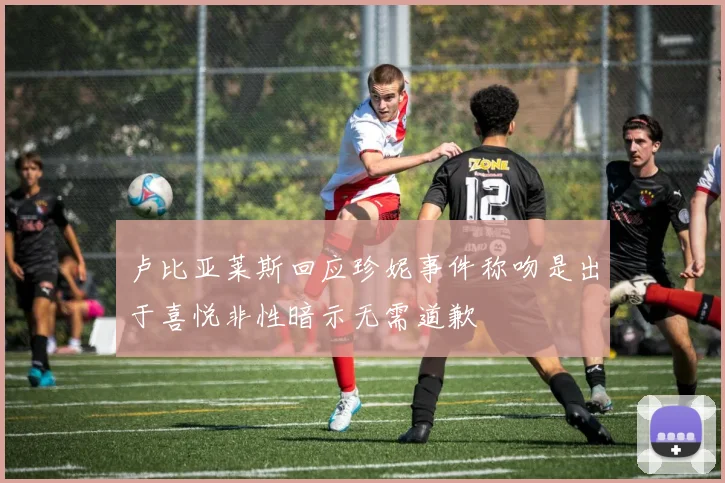 卢比亚莱斯回应珍妮事件称吻是出于喜悦非性暗示无需道歉