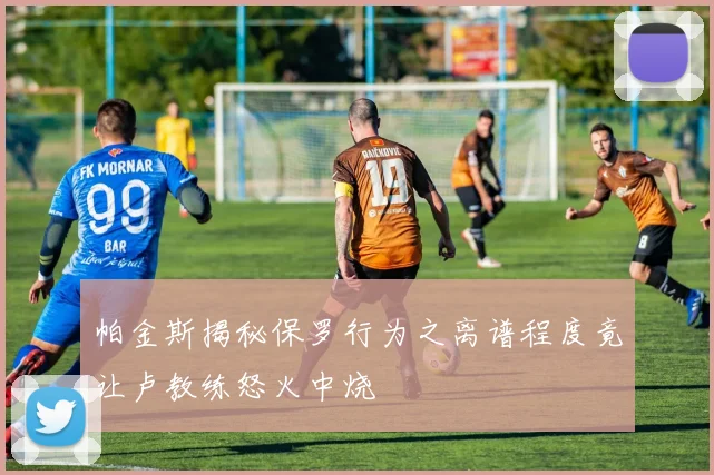 帕金斯揭秘保罗行为之离谱程度竟让卢教练怒火中烧
