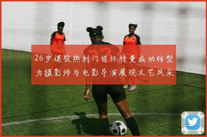 26岁退役热刺门将怀特曼成功转型为摄影师与电影导演展现文艺风采