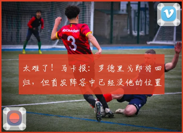 太难了！马卡报：罗德里戈即将回归，但首发阵容中已经没他的位置