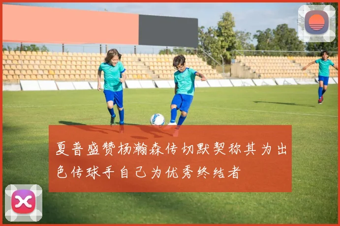 夏普盛赞杨瀚森传切默契称其为出色传球手自己为优秀终结者